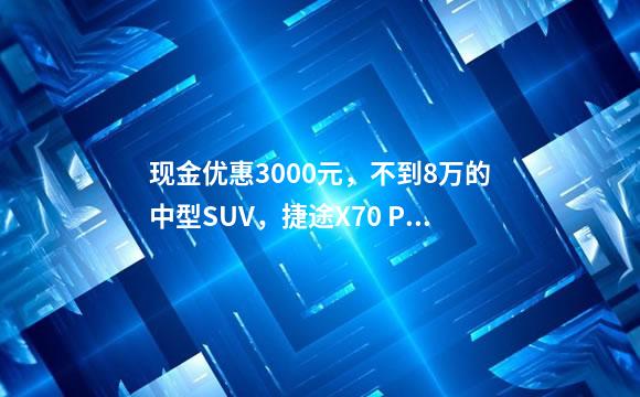 现金优惠3000元，不到8万的中型SUV，捷途X70 PLUS到